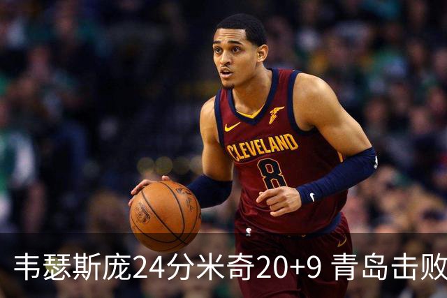 韦瑟斯庞24分米奇20+9 青岛击败同曦迎赛季首胜
